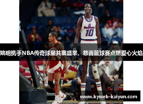 姚明携手NBA传奇球星共襄盛举，慈善篮球赛点燃爱心火焰